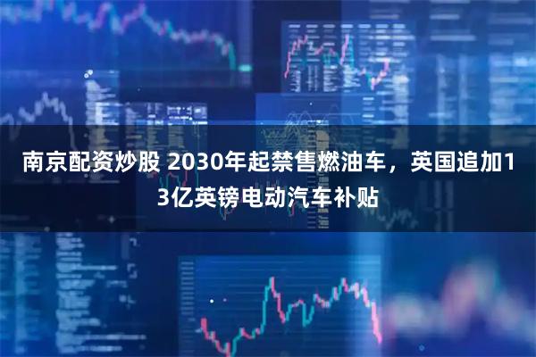 南京配资炒股 2030年起禁售燃油车,英国追加13亿英镑电动汽车补贴
