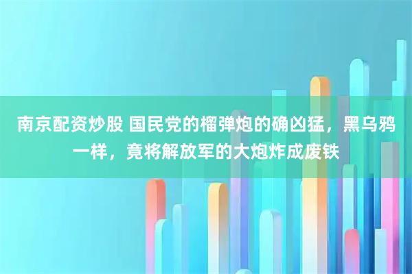 南京配资炒股 国民党的榴弹炮的确凶猛,黑乌鸦一样,竟将解放军的大炮炸成废铁