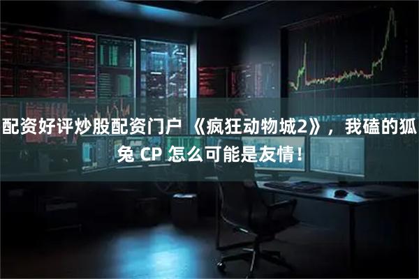 配资好评炒股配资门户 《疯狂动物城2》,我磕的狐兔 CP 怎么可能是友情!