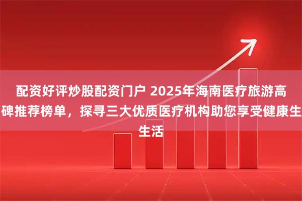 配资好评炒股配资门户 2025年海南医疗旅游高口碑推荐榜单,探寻三大优质医疗机构助您享受健康生活