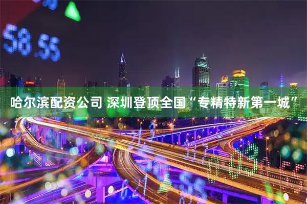 哈尔滨配资公司 深圳登顶全国“专精特新第一城”