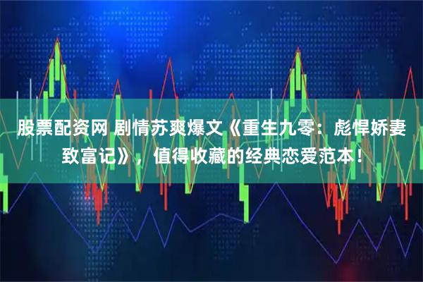 股票配资网 剧情苏爽爆文《重生九零：彪悍娇妻致富记》，值得收藏的经典恋爱范本！