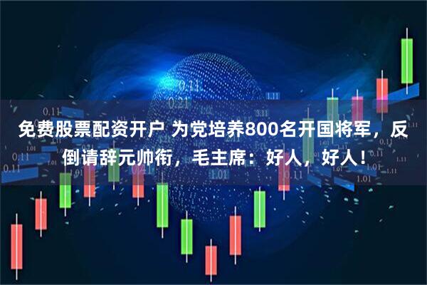免费股票配资开户 为党培养800名开国将军，反倒请辞元帅衔，毛主席：好人，好人！