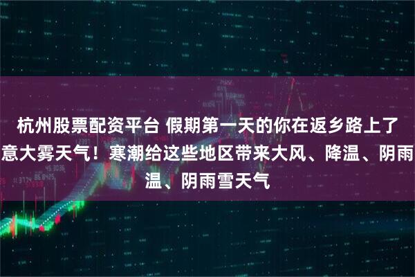杭州股票配资平台 假期第一天的你在返乡路上了吗？注意大雾天气！寒潮给这些地区带来大风、降温、阴雨雪天气