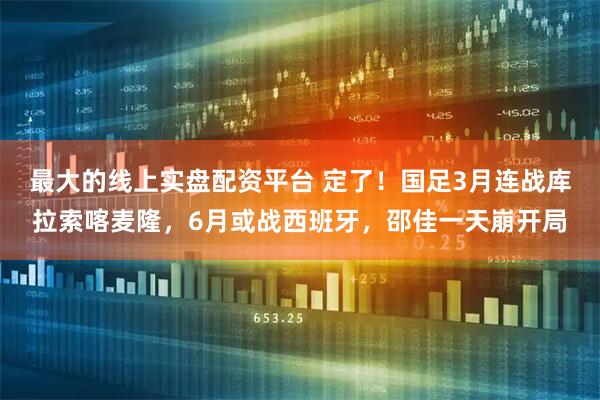 最大的线上实盘配资平台 定了！国足3月连战库拉索喀麦隆，6月或战西班牙，邵佳一天崩开局