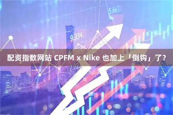配资指数网站 CPFM x Nike 也加上「倒钩」了？