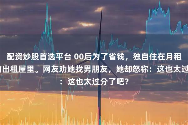 配资炒股首选平台 00后为了省钱，独自住在月租200元的出租屋里。网友劝她找男朋友，她却怒称：这也太过分了吧？