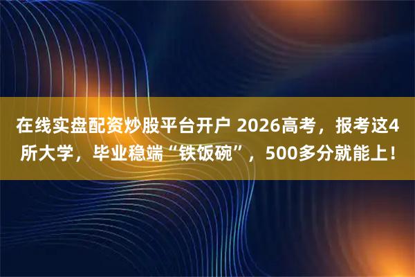 在线实盘配资炒股平台开户 2026高考，报考这4所大学，毕业稳端“铁饭碗”，500多分就能上！