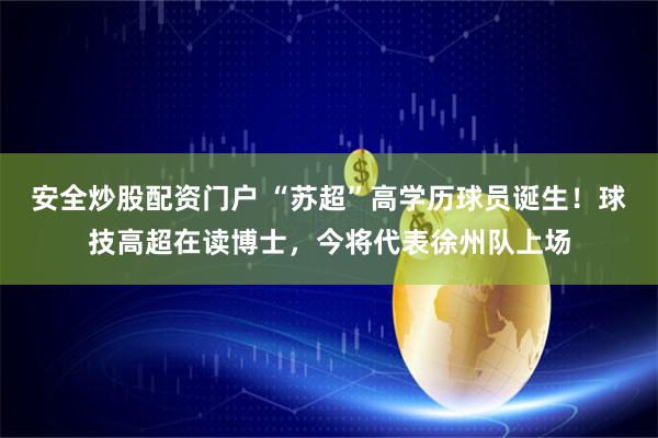 安全炒股配资门户 “苏超”高学历球员诞生！球技高超在读博士，今将代表徐州队上场