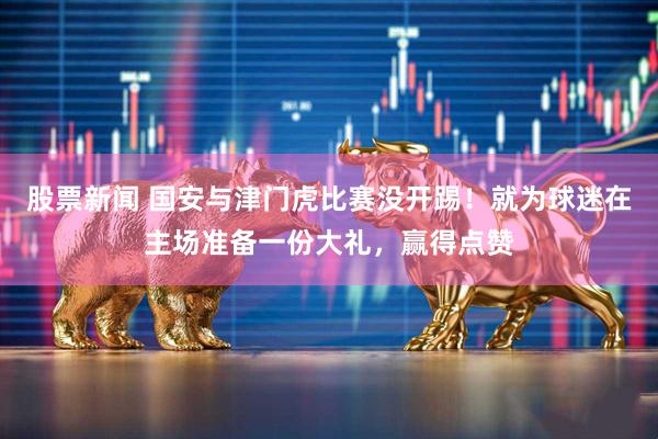 股票新闻 国安与津门虎比赛没开踢！就为球迷在主场准备一份大礼，赢得点赞