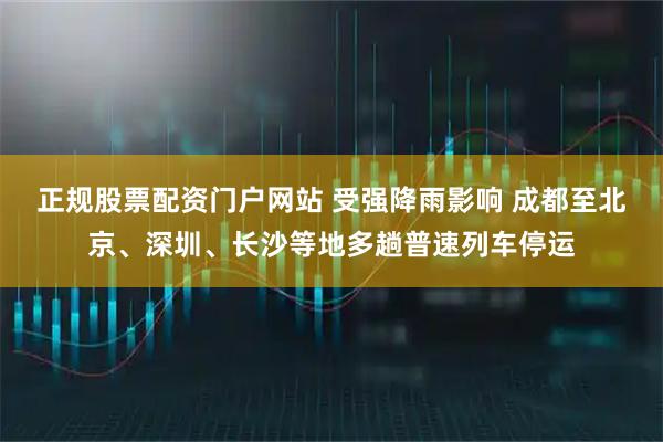 正规股票配资门户网站 受强降雨影响 成都至北京、深圳、长沙等地多趟普速列车停运