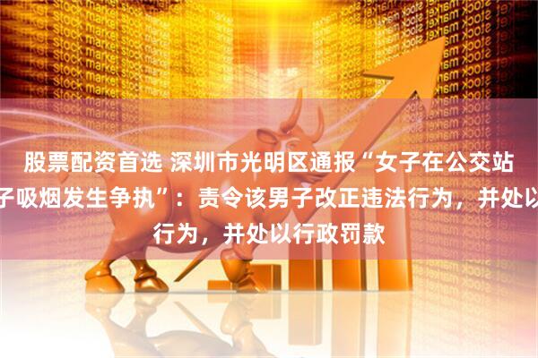 股票配资首选 深圳市光明区通报“女子在公交站台劝阻男子吸烟发生争执”：责令该男子改正违法行为，并处以行政罚款